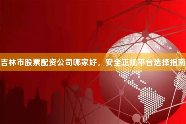 吉林市股票配资公司哪家好，安全正规平台选择指南