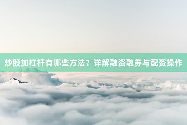 炒股加杠杆有哪些方法？详解融资融券与配资操作
